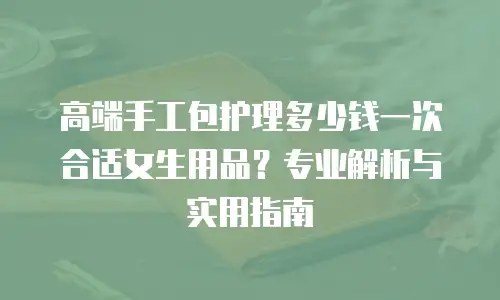 高端手工包护理多少钱一次合适女生用品？专业解析与实用指南