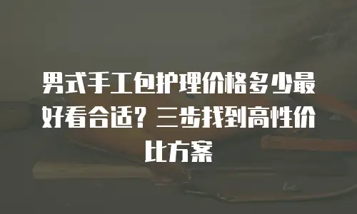男式手工包护理价格多少最好看合适？三步找到高性价比方案 