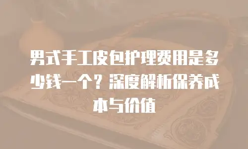 男式手工皮包护理费用是多少钱一个？深度解析保养成本与价值