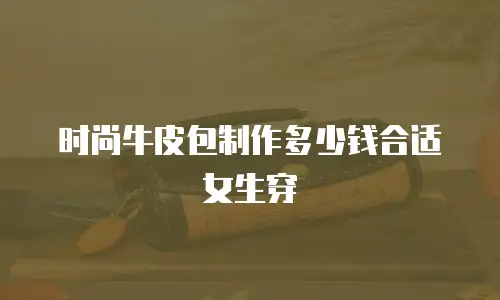 时尚牛皮包制作多少钱合适女生穿