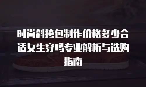 时尚斜挎包制作价格多少合适女生穿吗专业解析与选购指南  
