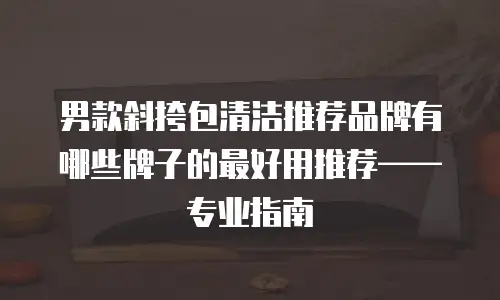 男款斜挎包清洁推荐品牌有哪些牌子的最好用推荐——专业指南