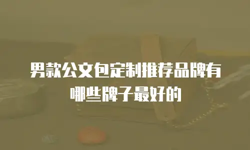 男款公文包定制推荐品牌有哪些牌子最好的