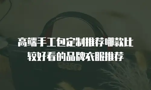 高端手工包定制推荐哪款比较好看的品牌衣服推荐
