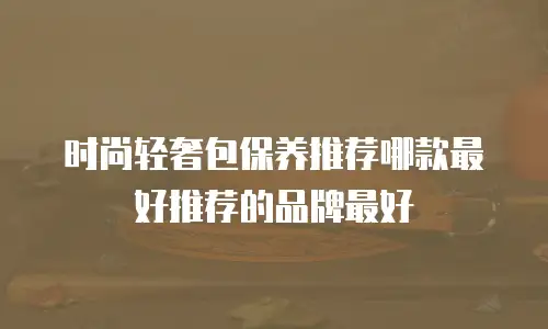 时尚轻奢包保养推荐哪款最好推荐的品牌最好