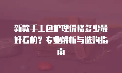 新款手工包护理价格多少最好看的？专业解析与选购指南
