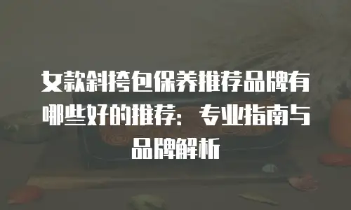 女款斜挎包保养推荐品牌有哪些好的推荐：专业指南与品牌解析
