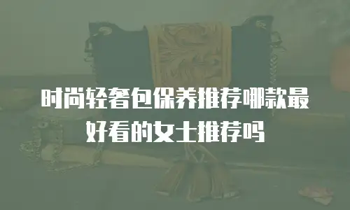 时尚轻奢包保养推荐哪款最好看的女士推荐吗