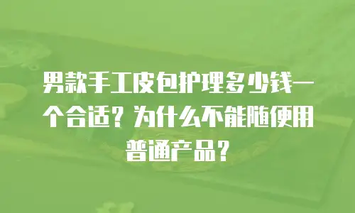 男款手工皮包护理多少钱一个合适？为什么不能随便用普通产品？