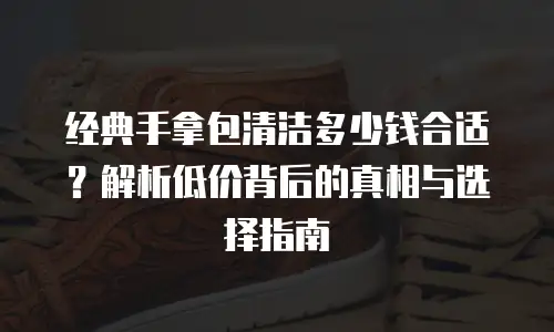 经典手拿包清洁多少钱合适？解析低价背后的真相与选择指南