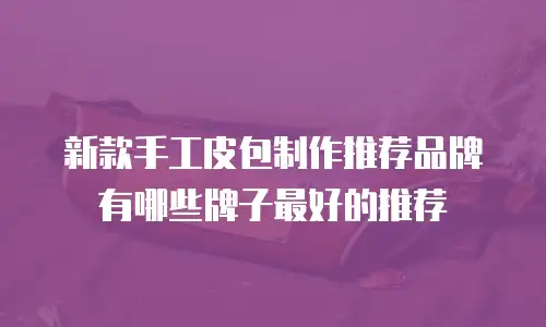 新款手工皮包制作推荐品牌有哪些牌子最好的推荐