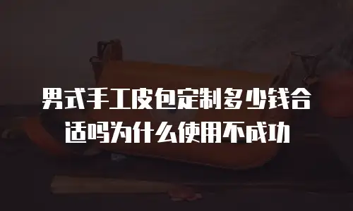 男式手工皮包定制多少钱合适吗为什么使用不成功