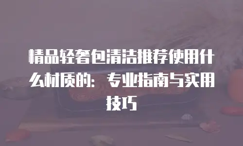 精品轻奢包清洁推荐使用什么材质的：专业指南与实用技巧