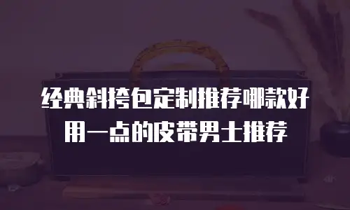 经典斜挎包定制推荐哪款好用一点的皮带男士推荐
