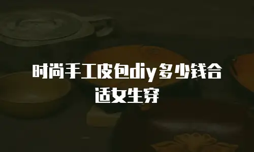 时尚手工皮包diy多少钱合适女生穿