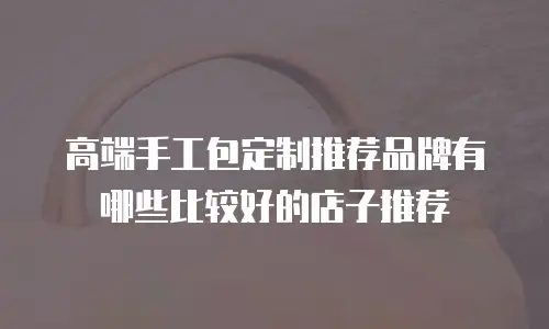 高端手工包定制推荐品牌有哪些比较好的店子推荐