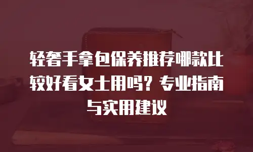 轻奢手拿包保养推荐哪款比较好看女士用吗？专业指南与实用建议