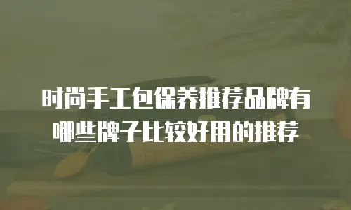时尚手工包保养推荐品牌有哪些牌子比较好用的推荐