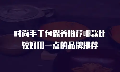 时尚手工包保养推荐哪款比较好用一点的品牌推荐