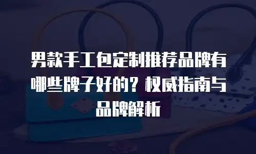 男款手工包定制推荐品牌有哪些牌子好的？权威指南与品牌解析