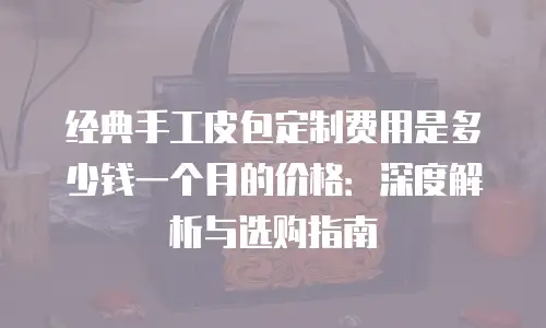 经典手工皮包定制费用是多少钱一个月的价格：深度解析与选购指南