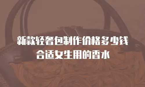 新款轻奢包制作价格多少钱合适女生用的香水