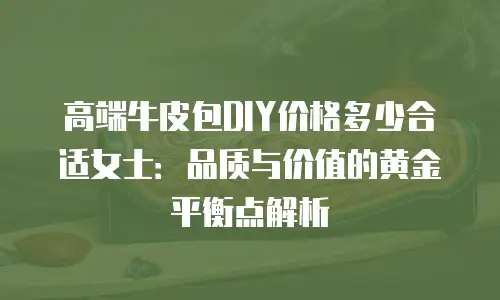 高端牛皮包DIY价格多少合适女士：品质与价值的黄金平衡点解析