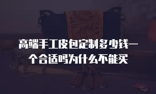 高端手工皮包定制多少钱一个合适吗为什么不能买