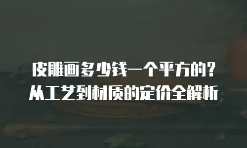 皮雕画多少钱一个平方的？从工艺到材质的定价全解析  
