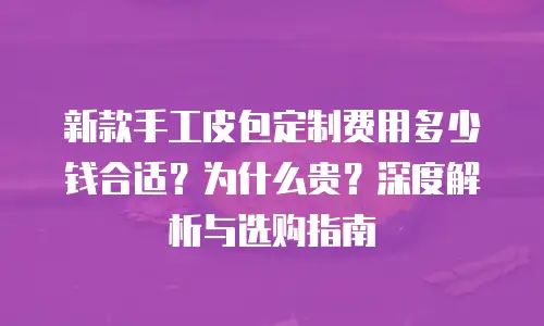 新款手工皮包定制费用多少钱合适？为什么贵？深度解析与选购指南