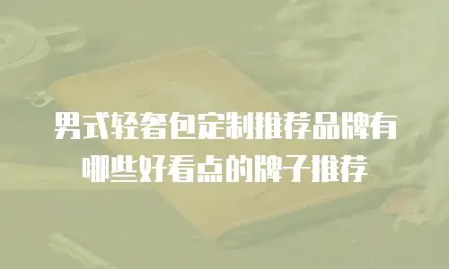男式轻奢包定制推荐品牌有哪些好看点的牌子推荐