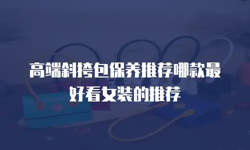 高端斜挎包保养推荐哪款最好看女装的推荐