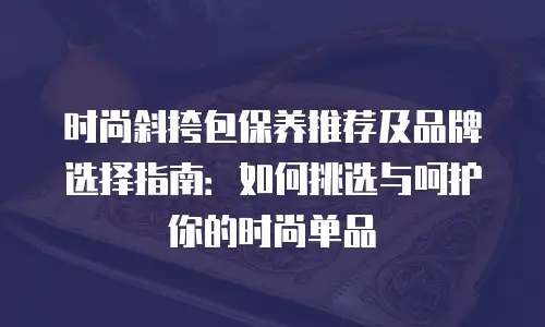 时尚斜挎包保养推荐及品牌选择指南：如何挑选与呵护你的时尚单品
