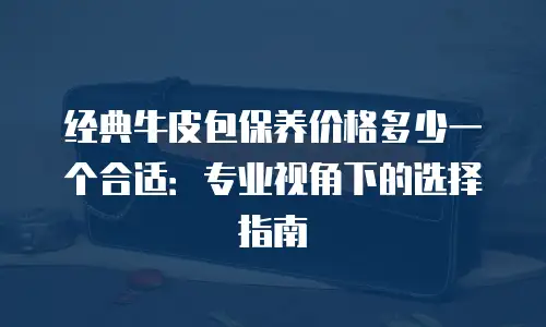 经典牛皮包保养价格多少一个合适：专业视角下的选择指南