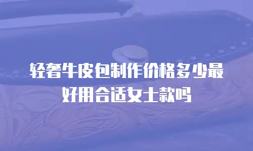 轻奢牛皮包制作价格多少最好用合适女士款吗