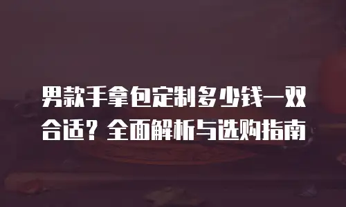 男款手拿包定制多少钱一双合适？全面解析与选购指南