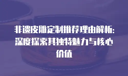 非遗皮雕定制推荐理由解析：深度探索其独特魅力与核心价值