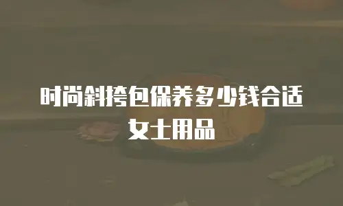 时尚斜挎包保养多少钱合适女士用品