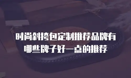 时尚斜挎包定制推荐品牌有哪些牌子好一点的推荐