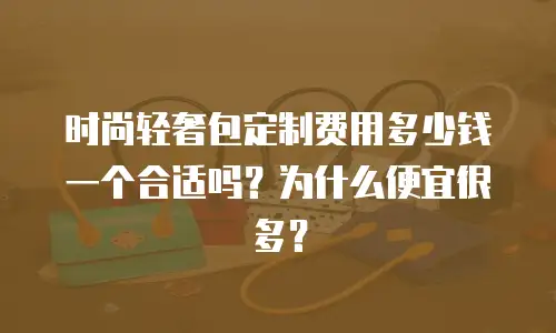 时尚轻奢包定制费用多少钱一个合适吗？为什么便宜很多？