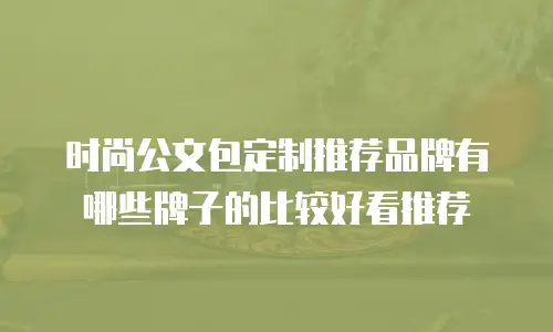 时尚公文包定制推荐品牌有哪些牌子的比较好看推荐