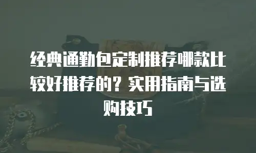 经典通勤包定制推荐哪款比较好推荐的？实用指南与选购技巧