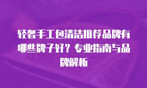 轻奢手工包清洁推荐品牌有哪些牌子好？专业指南与品牌解析