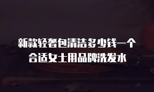 新款轻奢包清洁多少钱一个合适女士用品牌洗发水