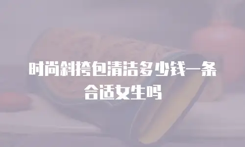 时尚斜挎包清洁多少钱一条合适女生吗