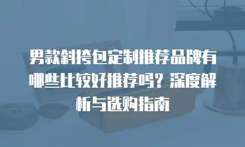 男款斜挎包定制推荐品牌有哪些比较好推荐吗？深度解析与选购指南