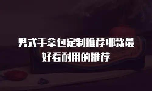 男式手拿包定制推荐哪款最好看耐用的推荐