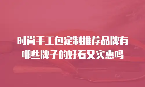 时尚手工包定制推荐品牌有哪些牌子的好看又实惠吗
