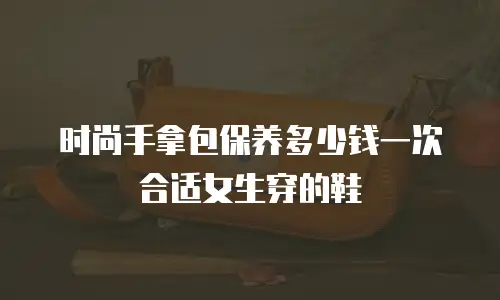 时尚手拿包保养多少钱一次合适女生穿的鞋