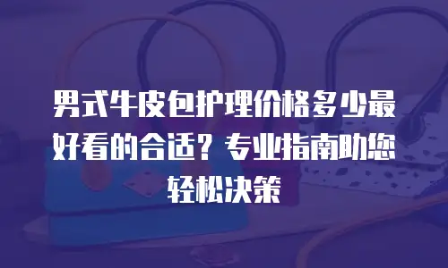 男式牛皮包护理价格多少最好看的合适？专业指南助您轻松决策
